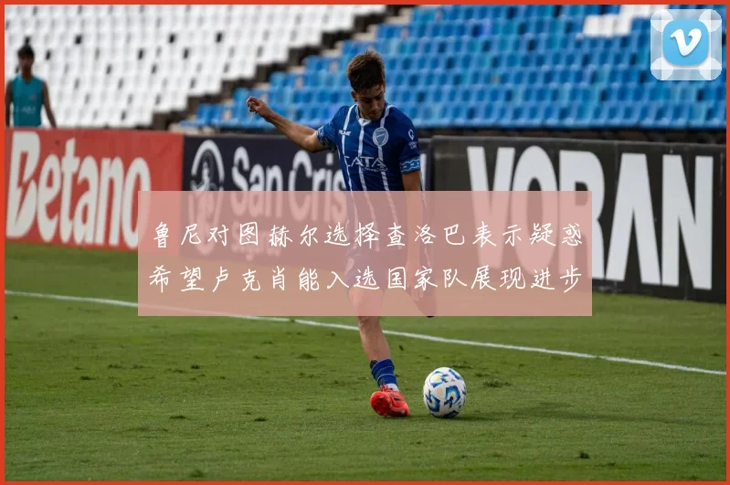 鲁尼对图赫尔选择查洛巴表示疑惑希望卢克肖能入选国家队展现进步