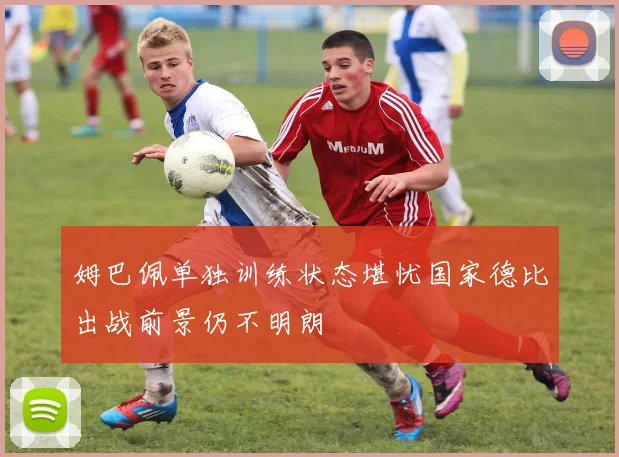 姆巴佩单独训练状态堪忧国家德比出战前景仍不明朗