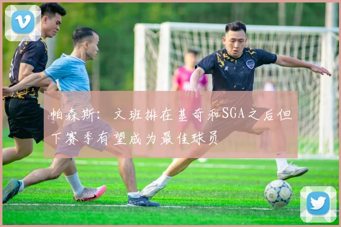 帕森斯：文班排在基奇和SGA之后但下赛季有望成为最佳球员