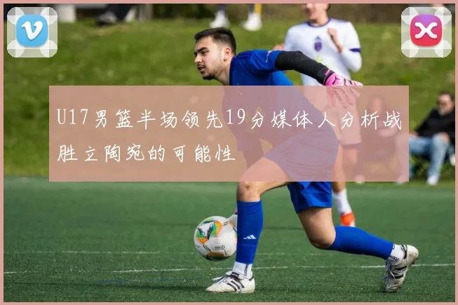 U17男篮半场领先19分媒体人分析战胜立陶宛的可能性