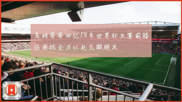 乌姆蒂蒂回忆18年世界杯决赛前膝伤困扰全力以赴无暇顾及