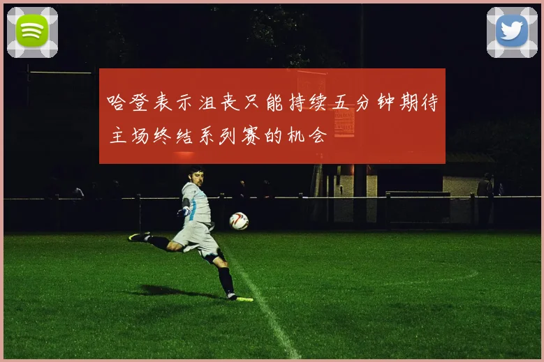 哈登表示沮丧只能持续五分钟期待主场终结系列赛的机会