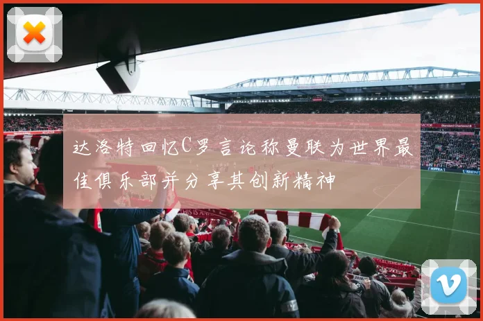 达洛特回忆C罗言论称曼联为世界最佳俱乐部并分享其创新精神