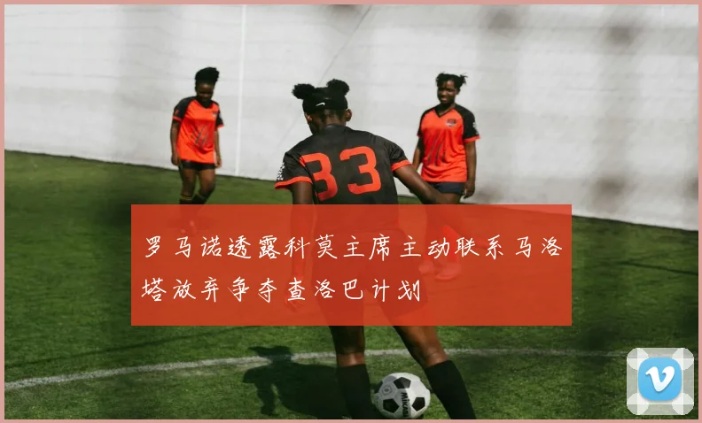 罗马诺透露科莫主席主动联系马洛塔放弃争夺查洛巴计划