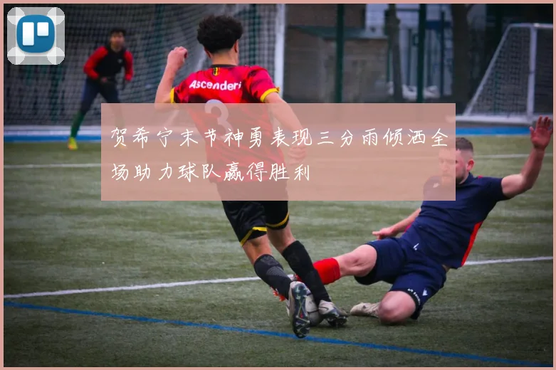 贺希宁末节神勇表现三分雨倾洒全场助力球队赢得胜利