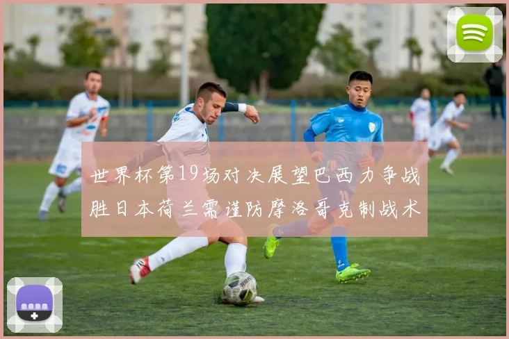 世界杯第19场对决展望巴西力争战胜日本荷兰需谨防摩洛哥克制战术