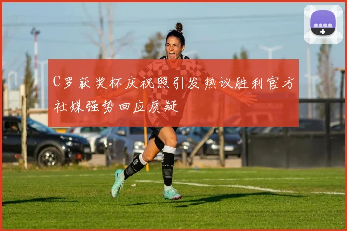 C罗获奖杯庆祝照引发热议胜利官方社媒强势回应质疑