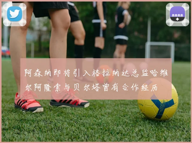 阿森纳即将引入格拉纳达总监哈维尔阿隆索与贝尔塔曾有合作经历