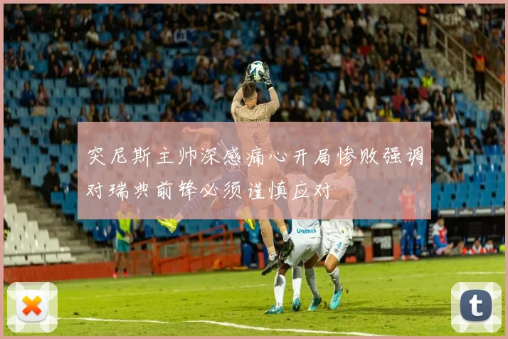 突尼斯主帅深感痛心开局惨败强调对瑞典前锋必须谨慎应对