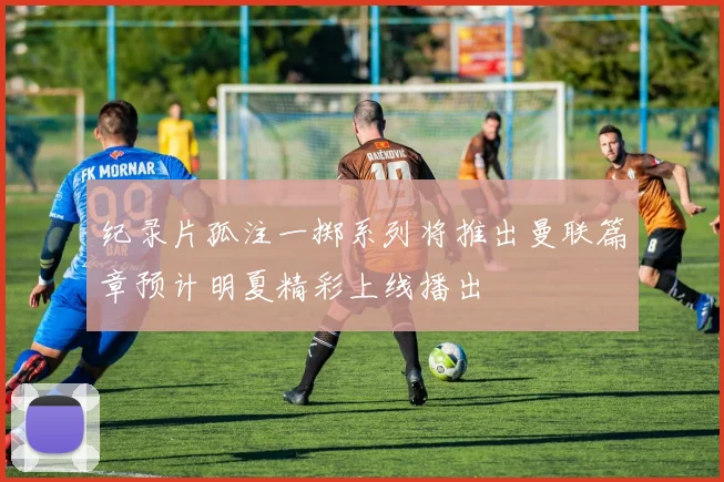 纪录片孤注一掷系列将推出曼联篇章预计明夏精彩上线播出